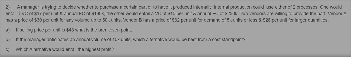 2)
A manager is trying to decide whether to purchase a certain part or to have it produced internally. Internal production could use either of 2 processes. One would
entail a VC of $17 per unit & annual FC of $180k; the other would entail a VC of $15 per unit & annual FC of $230k. Two vendors are willing to provide the part. Vendor A
has a price of $30 per unit for any volume up to 50k units. Vendor B has a price of $32 per unit for demand of 5k units or less & $28 per unit for larger quantities.
a)
If selling price per unit is $45 what is the breakeven point.
b)
If the manager anticipates an annual volume of 10k units, which alternative would be best from a cost standpoint?
c)
Which Alternative would entail the highest profit?
