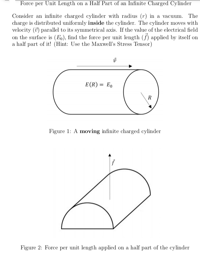 Force per Unit Length on a Half Part of an Infinite Charged Cylinder
Consider an infinite charged cylinder with radius (r) in a vacuum. The
charge is distributed uniformly inside the cylinder. The cylinder moves with
velocity (7) parallel to its symmetrical axis. If the value of the electrical field
on the surface is (Eo), find the force per unit length (f) applied by itself on
a half part of it! (Hint: Use the Maxwell's Stress Tensor)
E(R) = Eo
R
Figure 1: A moving infinite charged cylinder
Figure 2: Force per unit length applied on a half part of the cylinder
