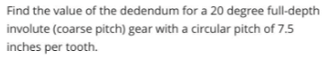 Find the value of the dedendum for a 20 degree full-depth
involute (coarse pitch) gear with a circular pitch of 7.5
inches per tooth.