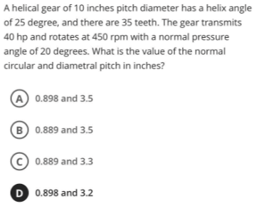 A helical gear of 10 inches pitch diameter has a helix angle
of 25 degree, and there are 35 teeth. The gear transmits
40 hp and rotates at 450 rpm with a normal pressure
angle of 20 degrees. What is the value of the normal
circular and diametral pitch in inches?
(A) 0.898 and 3.5
B 0.889 and 3.5
0.889 and 3.3
D 0.898 and 3.2