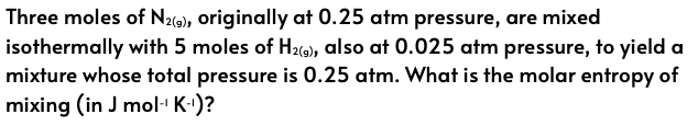 Three moles of N₂(9), originally at 0.25 atm pressure, are mixed
isothermally with 5 moles of H₂(9), also at 0.025 atm pressure, to yield a
mixture whose total pressure is 0.25 atm. What is the molar entropy of
mixing (in J mol-¹ K-¹)?