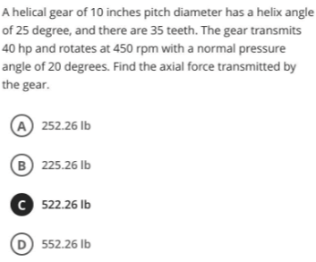 A helical gear of 10 inches pitch diameter has a helix angle
of 25 degree, and there are 35 teeth. The gear transmits
40 hp and rotates at 450 rpm with a normal pressure
angle of 20 degrees. Find the axial force transmitted by
the gear.
A 252.26 lb
B 225.26 lb
C 522.26 lb
D) 552.26 lb