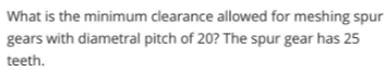What is the minimum clearance allowed for meshing spur
gears with diametral pitch of 20? The spur gear has 25
teeth.