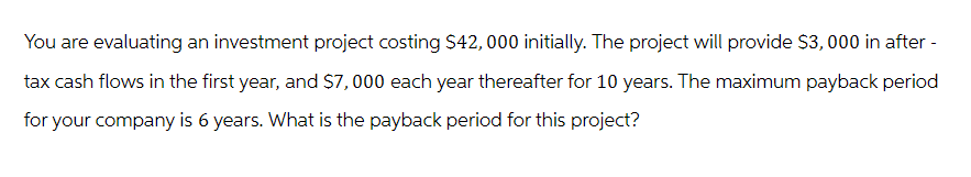 You are evaluating an investment project costing $42,000 initially. The project will provide $3,000 in after -
tax cash flows in the first year, and $7,000 each year thereafter for 10 years. The maximum payback period
for your company is 6 years. What is the payback period for this project?