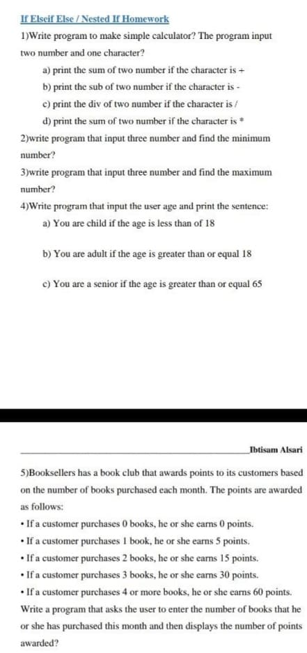 If Elseif Else / Nested If Homework
1)Write program to make simple calculator? The program input
two number and one character?
a) print the sum of two number if the character is +
b) print the sub of two number if the character is -
c) print the div of two number if the character is /
d) print the sum of two number if the character is *
2)write program that input three number and find the minimum
number?
3)write program that input three number and find the maximum
number?
4)Write program that input the user age and print the sentence:
a) You are child if the age is less than of 18
b) You are adult if the age is greater than or equal 18
c) You are a senior if the age is greater than or equal 65
Ibtisam Alsari
5)Booksellers has a book club that awards points to its customers based
on the number of books purchased each month. The points are awarded
as follows:
• If a customer purchases 0 books, he or she earns 0 points.
• If a customer purchases 1 book, he or she earns 5 points.
• If a customer purchases 2 books, he or she earns 15 points.
• If a customer purchases 3 books, he or she earns 30 points.
• If a customer purchases 4 or more books, he or she earns 60 points.
Write a program that asks the user to enter the number of books that he
or she has purchased this month and then displays the number of points
awarded?
