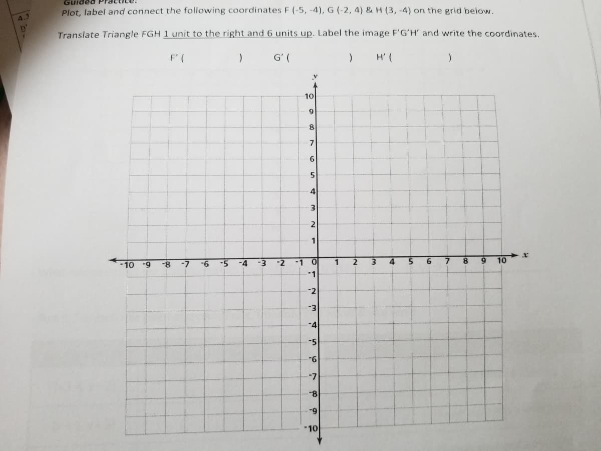 Guide
Plot. label and connect the following coordinates F (-5, -4), G (-2, 4) & H (3, -4) on the grid below.
4.3
Translate Triangle FGH 1 unit to the right and 6 units up. Label the image F'GʻH' and write the coordinates.
F' (
G' (
H' (
10
8.
7
6.
4
i.
1
-10
-9
-8
-7
-6
-5
-4
-3
-2
-1
1
2
3.
5
6
8
10
-1
-2
-3
-4
-5
-7
-8-
-9
*10
