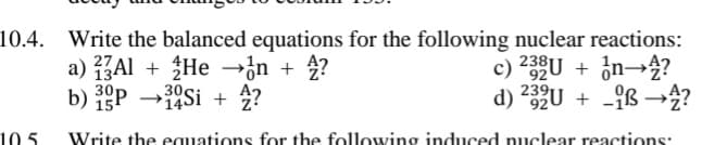 10.4. Write the balanced equations for the following nuclear reactions:
a) ZAl + He →{n + 4?
c) 23U + ¿n→4?
239
d) 2U + -{ß →4?
b)
30p Si + 2?
15
10 5
Write the equations for the following induced nuclear reactions:
