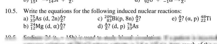 15
10.5. Write the equations for the following induced nuclear reactions:
a) As (d, 2n)4?
b) Mg (d, a)4?
c) 20BI(p, 8n) 4?
d) 4? (d, p) As
e) 4? (a, p) Ti
10 5
Sodi
