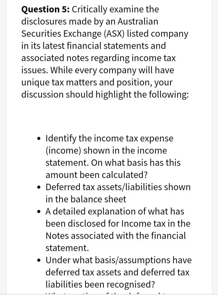 Question 5: Critically examine the
disclosures made by an Australian
Securities Exchange (ASX) listed company
in its latest financial statements and
associated notes regarding income tax
issues. While every company will have
unique tax matters and position, your
discussion should highlight the following:
Identify the income tax expense
(income) shown in the income
statement. On what basis has this
amount been calculated?
• Deferred tax assets/liabilities shown
in the balance sheet
• A detailed explanation of what has
been disclosed for Income tax in the
Notes associated with the financial
statement.
• Under what basis/assumptions have
deferred tax assets and deferred tax
liabilities been recognised?
