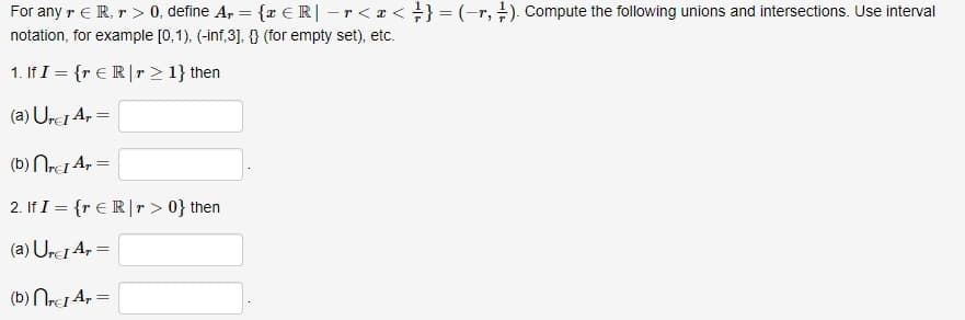 For any r ER, r > 0, define A, = {x € R| - r < x < } } = (-r, 7). Compute the following unions and intersections. Use interval
notation, for example [0,1), (-inf,3], {} (for empty set), etc.
1. If I = {r € Rr > 1} then
(a) Urc Ar=
(b) nrc1 Ar =
2. If I = {r € Rr > 0} then
(a) Urci Ar=
(b) nrcI Ar=