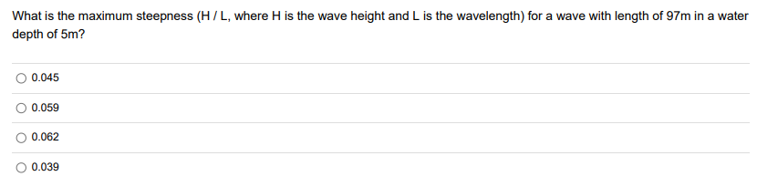 What is the maximum steepness (H/L, where H is the wave height and L is the wavelength) for a wave with length of 97m in a water
depth of 5m?
O 0.045
0.059
0.062
0.039