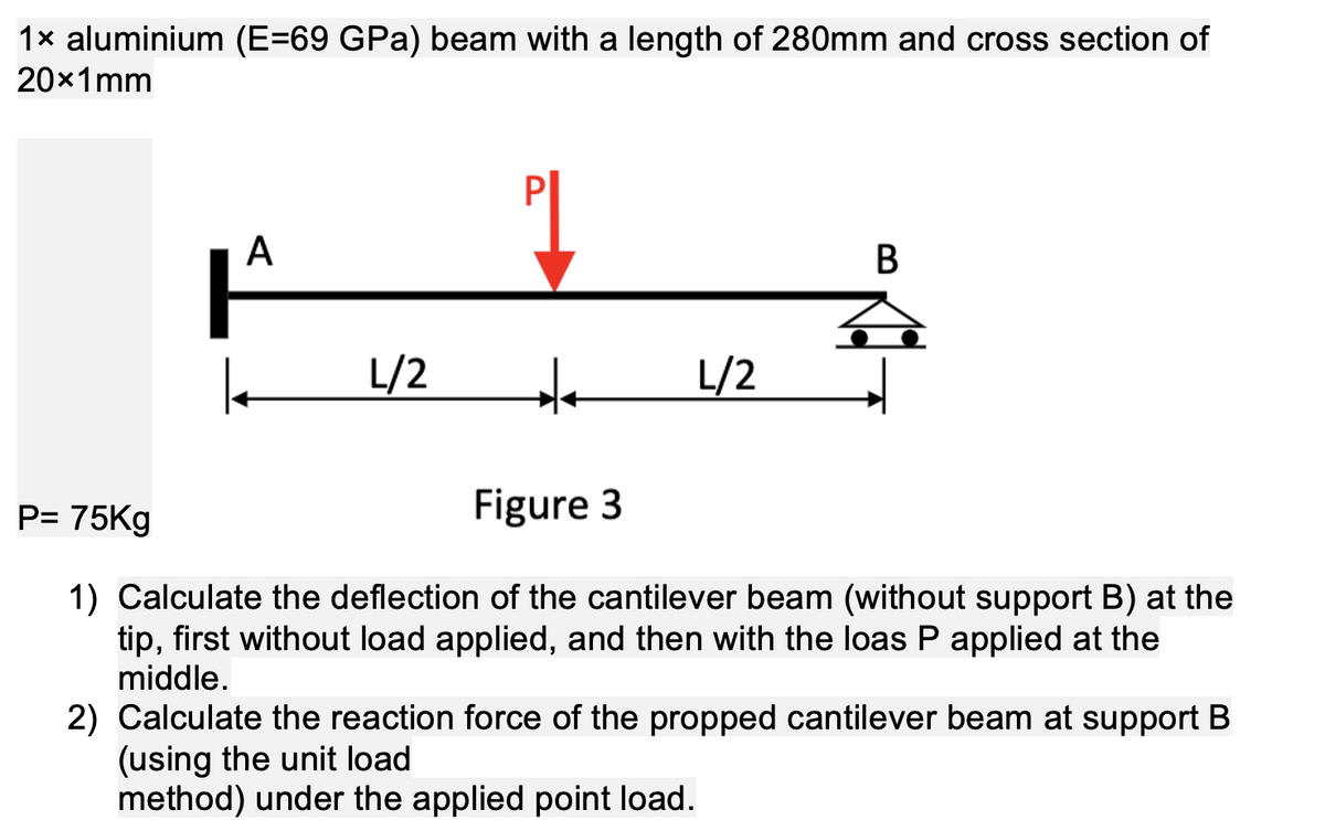 1x aluminium (E=69 GPa) beam with a length of 280mm and cross section of
20x1mm
A
| L/2
++
L/2
B
P= 75Kg
Figure 3
1) Calculate the deflection of the cantilever beam (without support B) at the
tip, first without load applied, and then with the loas P applied at the
middle.
2) Calculate the reaction force of the propped cantilever beam at support B
(using the unit load
method) under the applied point load.