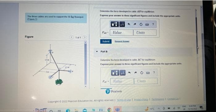 The three cables are used to support the 50-kg flowerpot
(Figure 1)
Figure
Um
a HE
<1 of 1
Determine the force developed in cable AB for equilibrium
Express your answer to three significant figures and include the appropriate units.
FAN= Value
Submit Resvest Answer
Part B
Determine the force developed in cable AC for equilibrium
Express your answer to three significant figures and include the appropriate units
FAC Value
Units
←
PE
Units
P Pearson
Copyright © 2022 Pearson Education Inc. All rights reserved. | Terms of Use | Privacy Policy Permissions Contacts I
?
14°C
AB
4 de
ENG M
UK 11/10/2022