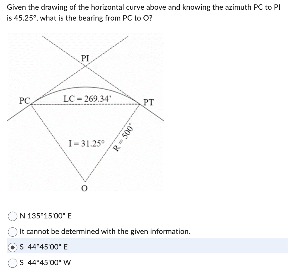 Given the drawing of the horizontal curve above and knowing the azimuth PC to PI
is 45.25°, what is the bearing from PC to O?
PC
PI
LC=269.34'
I= 31.25°
R = 500'
PT
N 135°15'00" E
It cannot be determined with the given information.
S 44°45'00" E
S 44°45'00" W