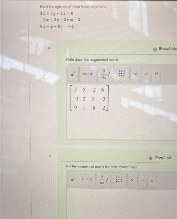 Here is a system of three linear equations:
3x+5y-2z=6
-3x+2y+3z=-3
9z+y-8z=-2
a.
b.
Write down the augmented matrix:
"O
3
sin (a)
dx
5-2
-3 2 3-3
91-8-2]
63
sin (a)
f
Put the augmented matrix into row echelon form:
8
dz
f
8
8
a
a
a
с
Show/hide
Show/hide