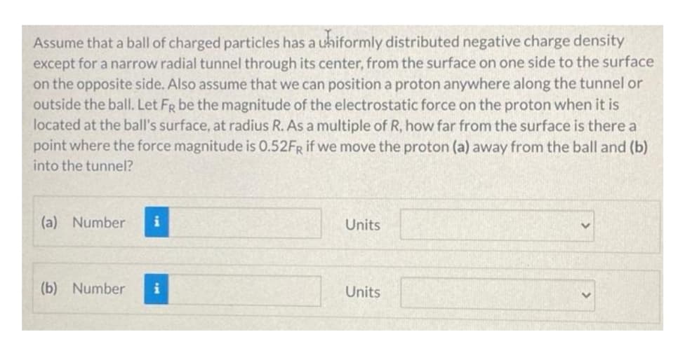 Assume that a ball of charged particles has a uhiformly distributed negative charge density
except for a narrow radial tunnel through its center, from the surface on one side to the surface
on the opposite side. Also assume that we can position a proton anywhere along the tunnel or
outside the ball. Let FR be the magnitude of the electrostatic force on the proton when it is
located at the ball's surface, at radius R. As a multiple of R, how far from the surface is there a
point where the force magnitude is 0.52FR if we move the proton (a) away from the ball and (b)
into the tunnel?
(a) Number
Units
(b) Number
Units
