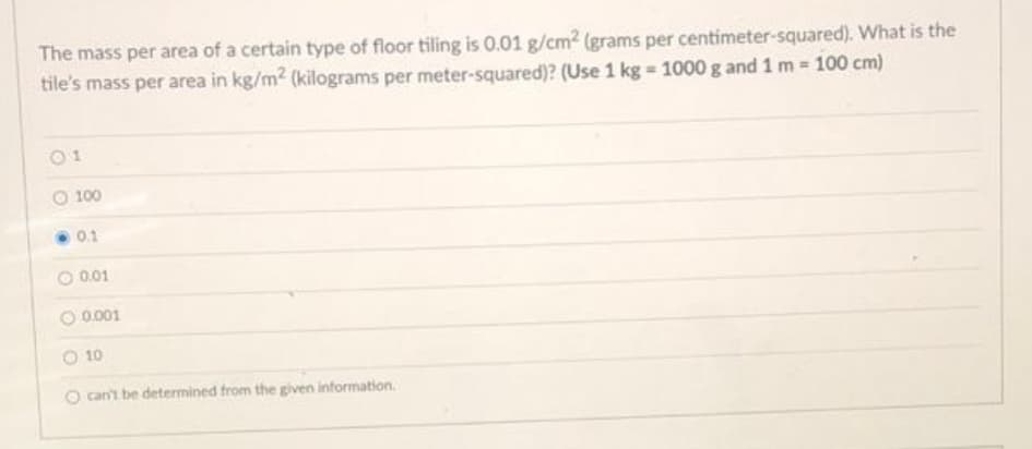 The mass per area of a certain type of floor tiling is O.01 g/cm2 (grams per centimeter-squared). What is the
tile's mass per area in kg/m2 (kilograms per meter-squared)? (Use 1 kg = 1000g and 1 m 100 cm)
01
O 100
0.1
0.01
0.001
O 10
O can't be determined from the given information.
