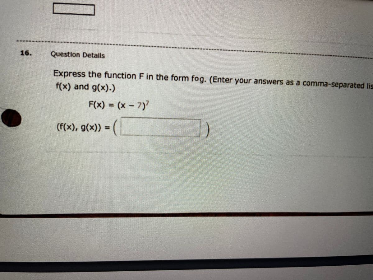 16.
Question Detalls
Express the function F in the form fog. (Enter your answers as a comma-separated lis
f(x) and g(x).)
F(x) = (x – 7)
%3D
(f(x), g(x)) = (
%3D
