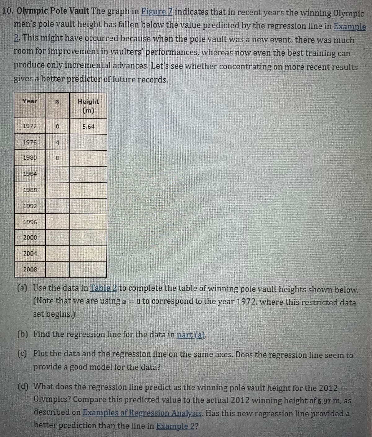 10. Olympic Pole Vault The graph in Figure Z indicates that in recent years the winning Olympic
men's pole vault height has fallen below the value predicted by the regression line in Example
2. This might have occurred because when the pole vault was a new event, there was much
room for improvement in vaulters performances, whereas now even the best training can
produce only incremental advances. Let's see whether concentrating on more recent results
gives a better predictor of future records.
Height
(m)
Year
1972
5.64
1976
4
1980
8.
1984
1988
1992
1996
2000
2004
2008
(a) Use the data in Table 2 to complete the table of winning pole vault heights shown below.
(Note that we are using o to correspond to the year 1972, where this restricted data
set begins.)
(b) Find the regression line for the data in part (a).
(c) Plot the data and the regression line on the same axes. Does the regression line seem to
provide a good model for the data?
(d) What does the regression line predict as the winning pole vault height for the 2012
Olympics? Compare this predicted value to the actual 2012 winning height of 5.97 m. as
described on Examples of Regression Analysis. Has this new regression line provided a
better prediction than the line in Example 2?
