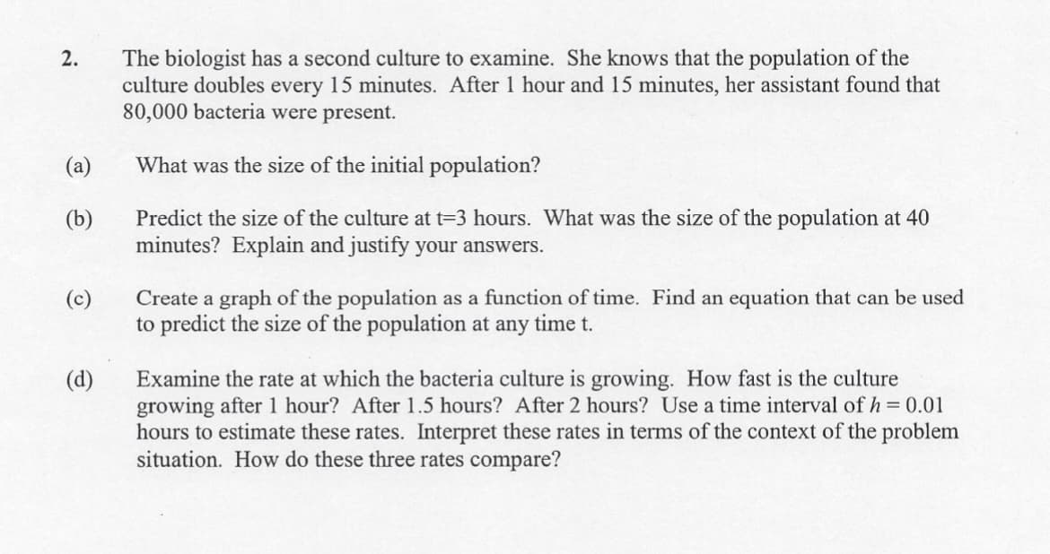 The biologist has a second culture to examine. She knows that the population of the
culture doubles every 15 minutes. After 1 hour and 15 minutes, her assistant found that
80,000 bacteria were present.
2.
(a)
What was the size of the initial population?
Predict the size of the culture at t=3 hours. What was the size of the population at 40
minutes? Explain and justify your answers.
(b)
Create a graph of the population as a function of time. Find an equation that can be used
to predict the size of the population at any time t.
(c)
Examine the rate at which the bacteria culture is growing. How fast
growing after 1 hour? After 1.5 hours? After 2 hours? Use a time interval of h = 0.01
hours to estimate these rates. Interpret these rates in terms of the context of the problem
situation. How do these three rates compare?
(d)
the culture
