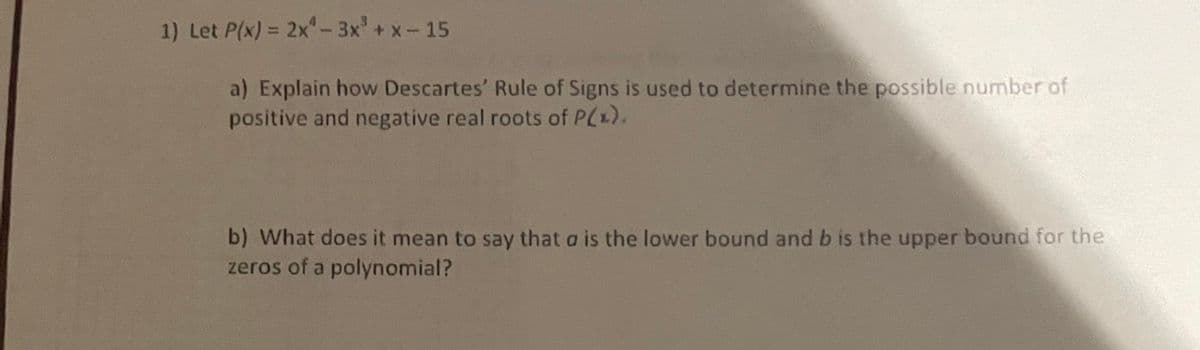 1) Let P(x) = 2x-3x' +x-15
a) Explain how Descartes' Rule of Signs is used to determine the possible number of
positive and negative real roots of P(x).
b) What does it mean to say that a is the lower bound and b is the upper bound for the
zeros of a polynomial?
