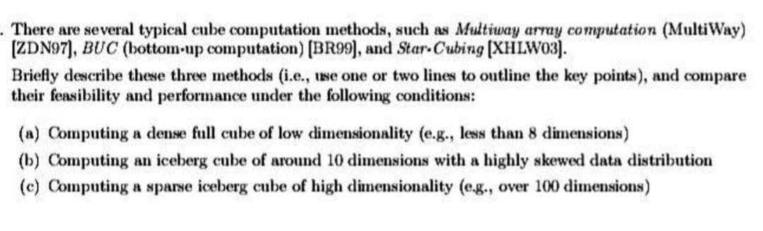 . There are several typical cube computation methods, such as Multiway array computation (MultiWay)
[ZDN97], BUC (bottom-up computation) [BR99], and Star-Cubing [XHLW03].
Briefly describe these three methods (i.e., use one or two lines to outline the key points), and compare
their feasibility and performance under the following conditions:
(a) Computing a dense full cube of low dimensionality (e.g., less than 8 dimensions)
(b) Computing an iceberg cube of around 10 dimensions with a highly skewed data distribution
(c) Computing a sparse iceberg cube of high dimensionality (e.g., over 100 dimensions)