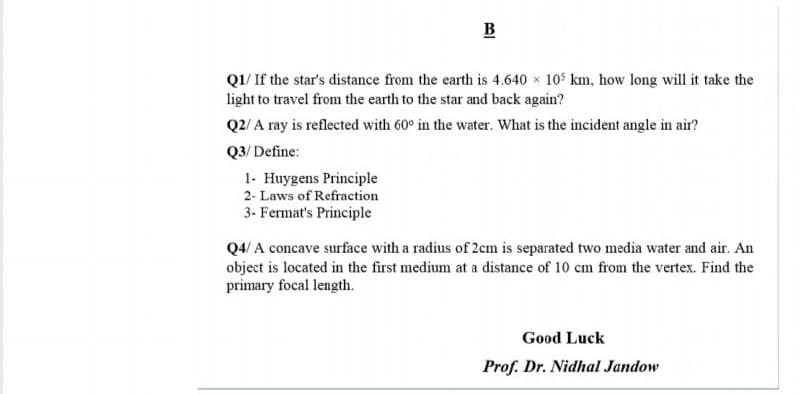 B
Q1/ If the star's distance from the earth is 4.640 x 105 km, how long will it take the
light to travel from the earth to the star and back again?
Q2/ A ray is reflected with 60° in the water. What is the incident angle in air?
Q3/ Define:
1- Huygens Principle
2- Laws of Refraction
3- Fermat's Principle
Q4/ A concave surface with a radius of 2cm is separated two media water and air. An
object is located in the first medium at a distance of 10 cm from the vertex. Find the
primary focal length.
Good Luck
Prof. Dr. Nidhal Jandow
