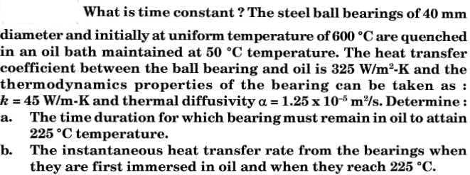 What is time constant ? The steel ball bearings of 40 mm
diameter and initially at uniform temperature of 600 °C are quenched
in an oil bath maintained at 50 °C temperature. The heat transfer
coefficient between the ball bearing and oil is 325 W/m2-K and the
thermodynamics properties of the bearing can be taken as :
k 45 W/m-K and thermal diffusivity a = 1.25 x 10-5 m/s. Determine :
The time duration for which bearing must remain in oil to attain
225 °C temperature.
b. The instantaneous heat transfer rate from the bearings when
they are first immersed in oil and when they reach 225 °C.
