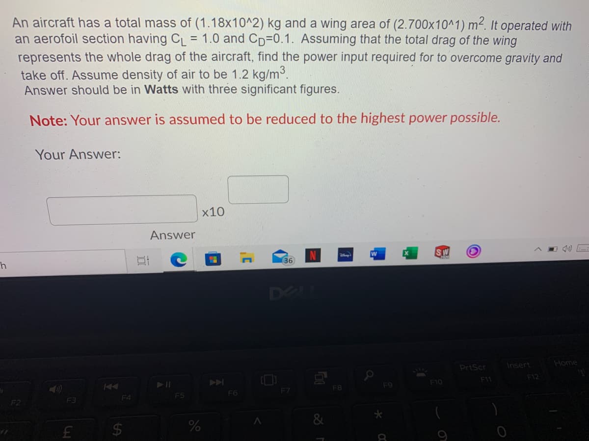 An aircraft has a total mass of (1.18x10^2) kg and a wing area of (2.700x10^1) m². It operated with
an aerofoil section having CL
represents the whole drag of the aircraft, find the power input required for to overcome gravity and
take off. Assume density of air to be 1.2 kg/m.
Answer should be in Watts with three significant figures.
= 1.0 and Cp=0.1. Assuming that the total drag of the wing
Note: Your answer is assumed to be reduced to the highest power possible.
Your Answer:
x10
Answer
SW
36
DOLL
PrtScr
Insert
Home
A
F11
F12
F8
F9
F10
F4
F5
F6
F7
F3
&
$4
