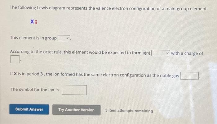 The following Lewis diagram represents the valence electron configuration of a main-group element.
X:
This element is in group
According to the octet rule, this element would be expected to form a(n)
If X is in period 3, the ion formed has the same electron configuration as the noble gas
The symbol for the ion is
Submit Answer
Try Another Version
with a charge of
3 item attempts remaining