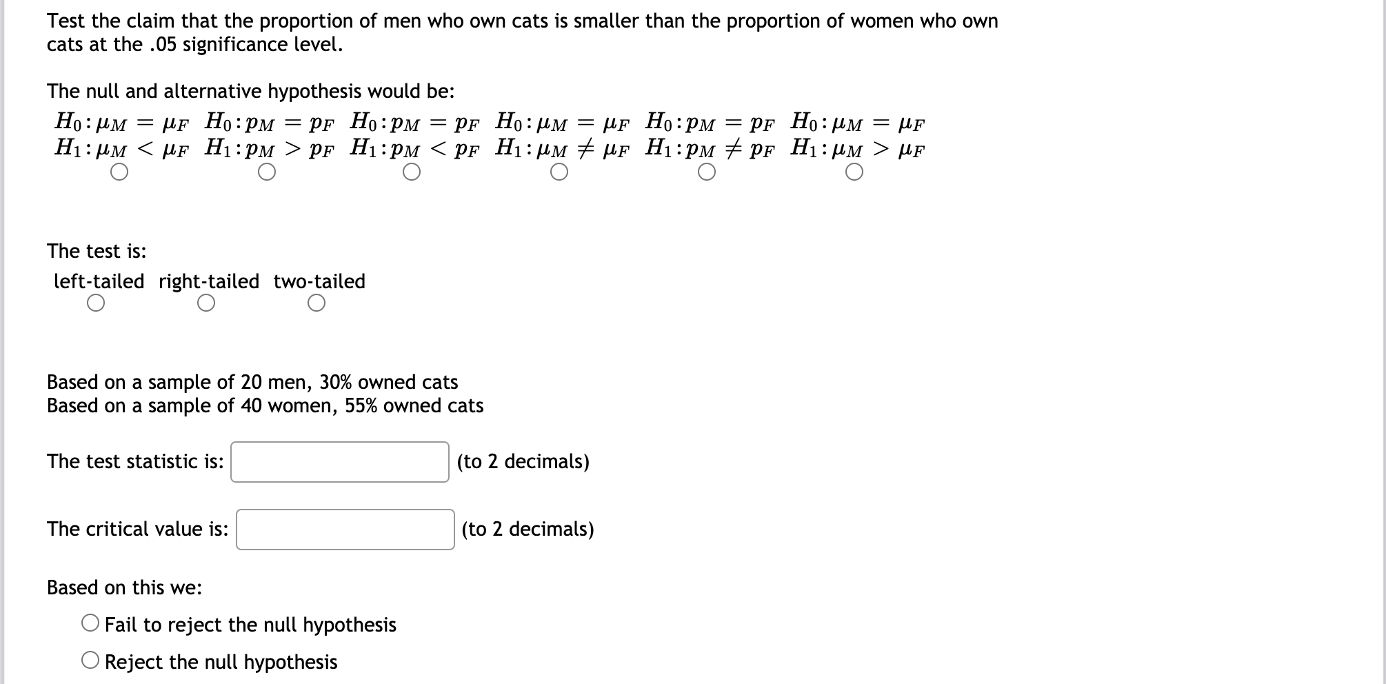 Test the claim that the proportion of men who own cats is smaller than the proportion of women who own
cats at the .05 significance level.
The null and alternative hypothesis would be:
Но: им
MF Но:рм — pr Ho:рм — pr Ho:рм — pF Hо:рм
Нi:рм < pF Hi:рм > pF Hi:рм < pF Hi: им # MF Hi:рм # pr Hi:рм > нF
= PF Ho:µM
= µF
The test is:
left-tailed right-tailed two-tailed
Based on a sample of 20 men, 30% owned cats
Based on a sample of 40 women, 55% owned cats
The test statistic is:
(to 2 decimals)
The critical value is:
(to 2 decimals)
Based on this we:
Fail to reject the null hypothesis
Reject the null hypothesis
