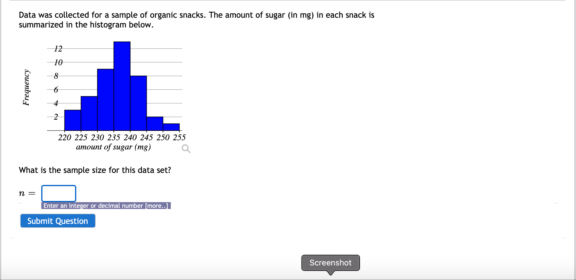 Data was collected for a sample of organic snacks. The amount of sugar (in mg) in each snack is
summarized in the histogram below.
12
10
220 225 230 235 240 245 250 255
amount of sugar (mg)
What is the sample size for this data set?
n =
Enter an integer or decimal number [more...
Frequency
