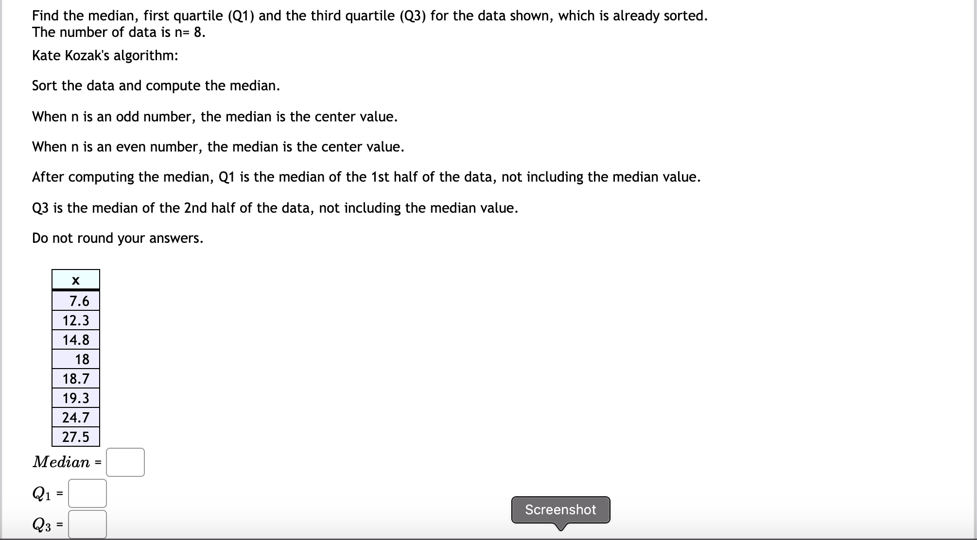 Find the median, first quartile (Q1) and the third quartile (Q3) for the data shown, which is already sorted.
The number of data is n= 8.
Kate Kozak's algorithm:
Sort the data and compute the median.
When n is an odd number, the median is the center value.
When n is an even number, the median is the center value.
After computing the median, Q1 is the median of the 1st half of the data, not including the median value.
Q3 is the median of the 2nd half of the data, not including the median value.
Do not round your answers.
7.6
12.3
14.8
18
18.7
19.3
24.7
27.5
Median
Q1
%3D
Screenshot
Q3
