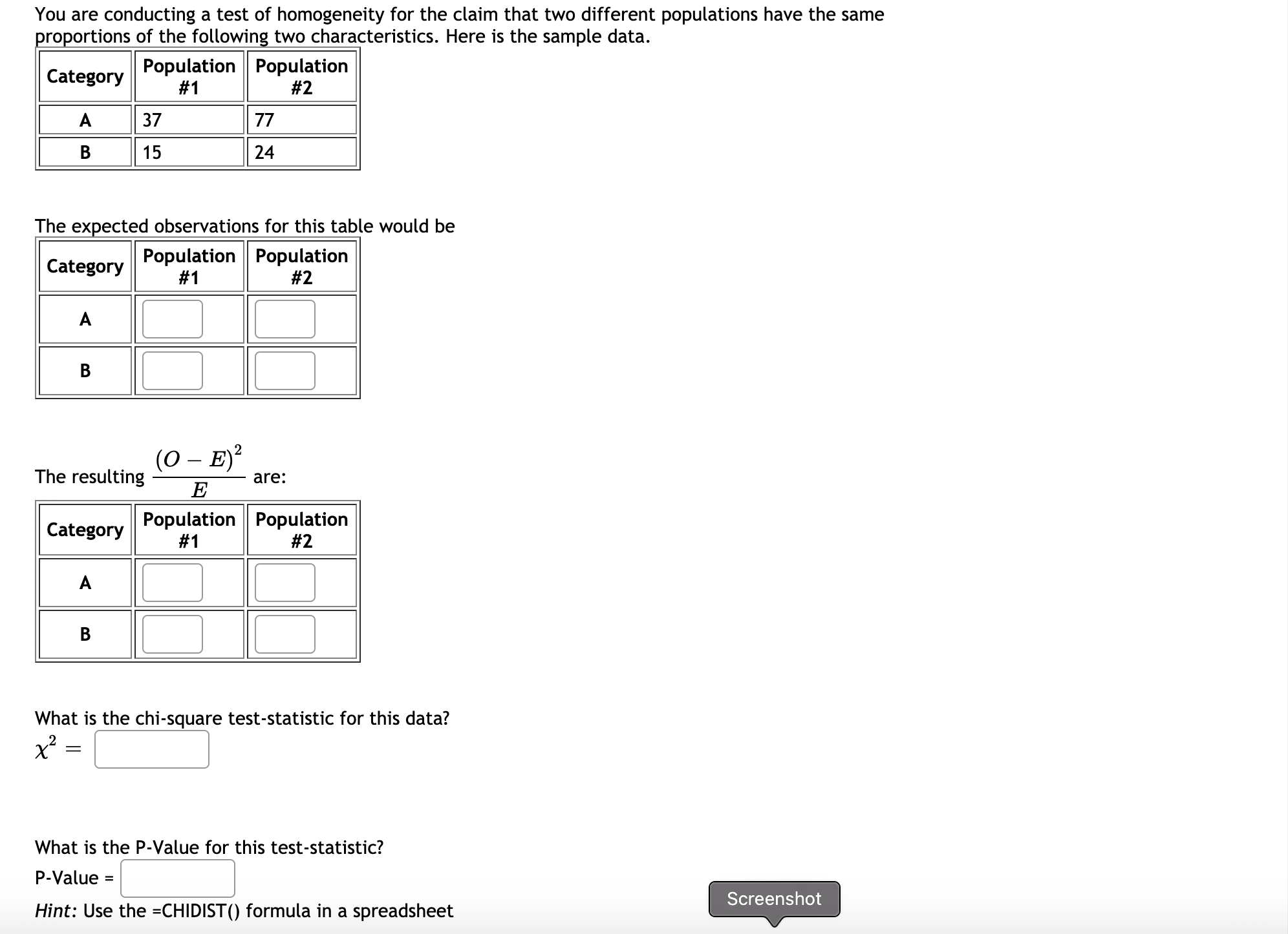 You are conducting a test of homogeneity for the claim that two different populations have the same
proportions of the following two characteristics. Here is the sample data.
Population Population
# 1
Category
#2
A
37
77
B
15
24
The expected observations for this table would be
Population Population
#1
Category
#2
A
(0 – E)?
-
The resulting
are:
E
Population Population
#1
Category
# 2
A
В
What is the chi-square test-statistic for this data?
What is the P-Value for this test-statistic?
P-Value =
Screenshot
Hint: Use the =CHIDIST() formula in a spreadsheet
