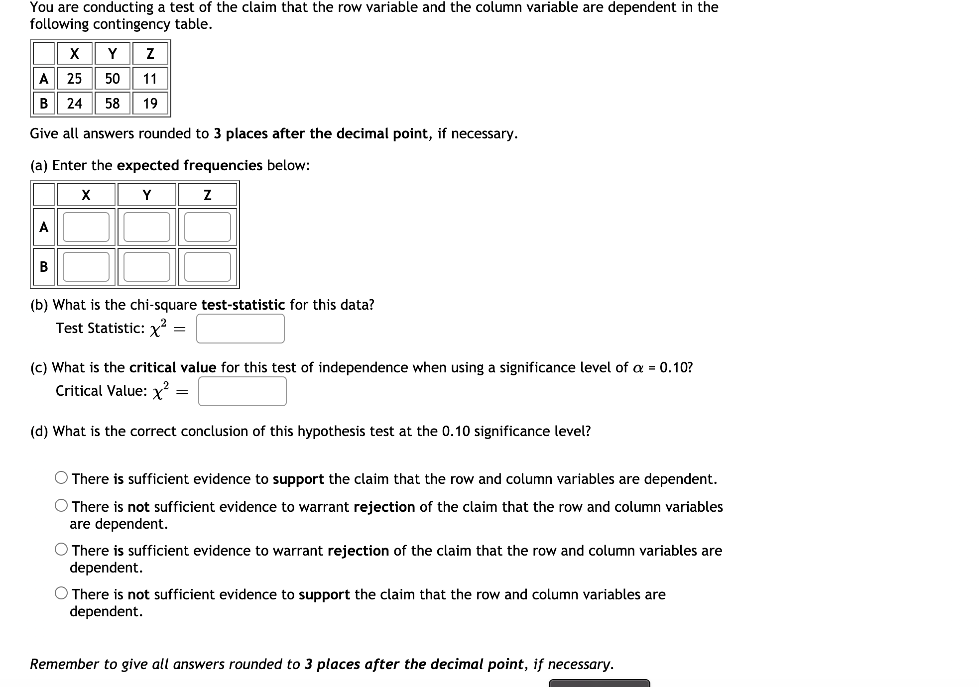 You are conducting a test of the claim that the row variable and the column variable are dependent in the
following contingency table.
Y Z
A 25 50 11
B 24
58
19
Give all answers rounded to 3 places after the decimal point, if necessary.
(a) Enter the expected frequencies below:
Y
Z
(b) What is the chi-square test-statistic for this data?
Test Statistic: x?
||
(c) What is the critical value for this test of independence when using a significance level of a = 0.10?
Critical Value: x
(d) What is the correct conclusion of this hypothesis test at the 0.10 significance level?
There is sufficient evidence to support the claim that the row and column variables are dependent.
O There is not sufficient evidence to warrant rejection of the claim that the row and column variables
are dependent.
There is sufficient evidence to warrant rejection of the claim that the row and column variables are
dependent.
O There is not sufficient evidence to support the claim that the row and column variables are
dependent.
A
