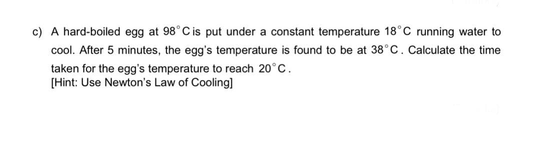 c) A hard-boiled egg at 98°C is put under a constant temperature 18°C running water to
cool. After 5 minutes, the egg's temperature is found to be at 38°C. Calculate the time
taken for the egg's temperature to reach 20°C.
[Hint: Use Newton's Law of Cooling]
