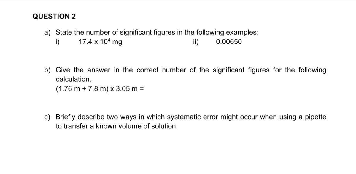 QUESTION 2
a) State the number of significant figures in the following examples:
i)
17.4 x 104 mg
ii)
0.00650
b) Give the answer in the correct number of the significant figures for the following
calculation.
(1.76 m + 7.8 m) x 3.05 m =
c) Briefly describe two ways in which systematic error might occur when using a pipette
to transfer a known volume of solution.