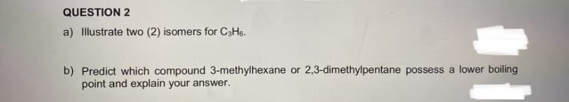 QUESTION 2
a) Illustrate two (2) isomers for C3H6.
b) Predict which compound 3-methylhexane or 2,3-dimethylpentane possess a lower boiling
point and explain your answer.
