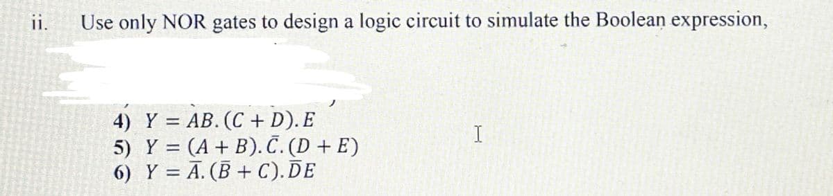 i.
Use only NOR gates to design a logic circuit to simulate the Boolean expression,
4) Y = AB. (C + D). E
5) Y = (A + B). Č. (D + E)
6) Y = A. (B + C). DE
