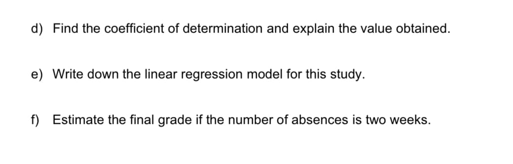 d) Find the coefficient of determination and explain the value obtained.
e) Write down the linear regression model for this study.
f) Estimate the final grade if the number of absences is two weeks.