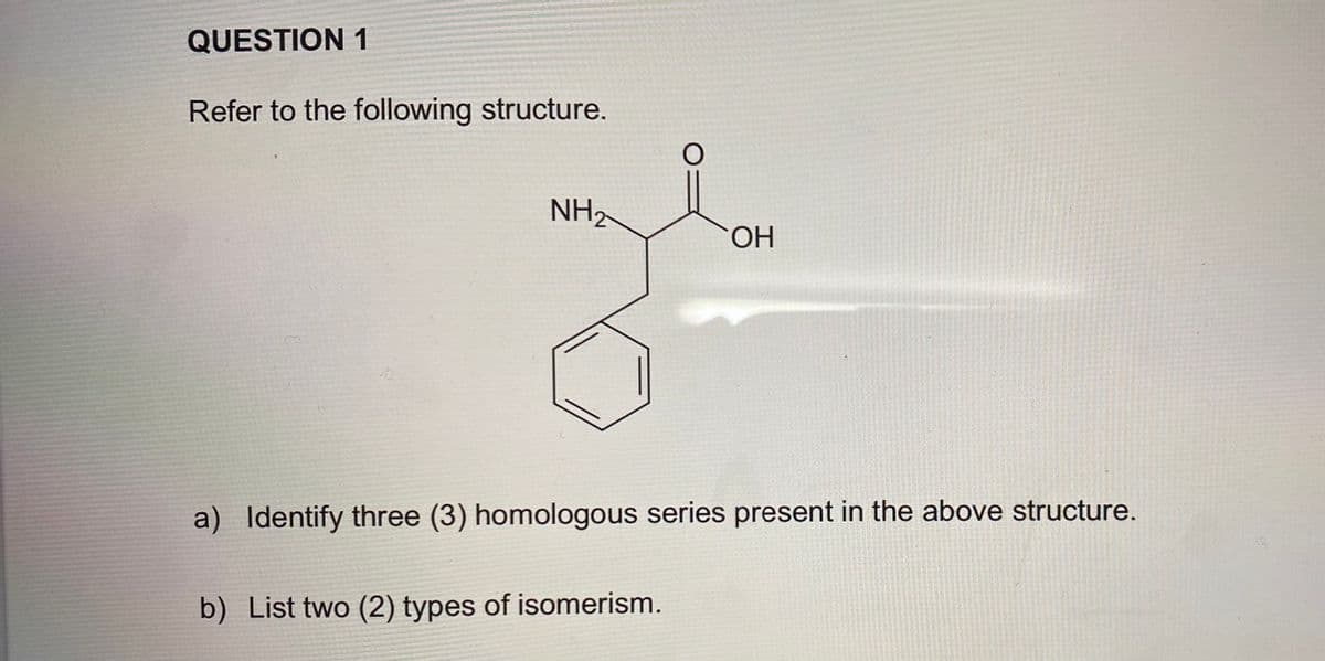 QUESTION 1
Refer to the following structure.
NH2
ОН
a) Identify three (3) homologous series present in the above structure.
b) List two (2) types of isomerism.
