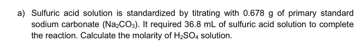 a) Sulfuric acid solution is standardized by titrating with 0.678 g of primary standard
sodium carbonate (Na₂CO3). It required 36.8 mL of sulfuric acid solution to complete
the reaction. Calculate the molarity of H₂SO4 solution.