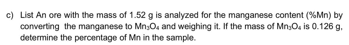 c) List An ore with the mass of 1.52 g is analyzed for the manganese content (%Mn) by
converting the manganese to Mn304 and weighing it. If the mass of Mn3O4 is 0.126 g,
determine the percentage of Mn in the sample.