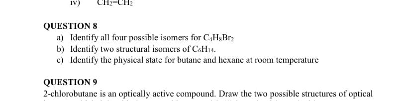 iv)
CH2=CH2
QUESTION 8
a) Identify all four possible isomers for C4H3B12
b) Identify two structural isomers of C6H14.
c) Identify the physical state for butane and hexane at room temperature
QUESTION 9
2-chlorobutane is an optically active compound. Draw the two possible structures of optical
