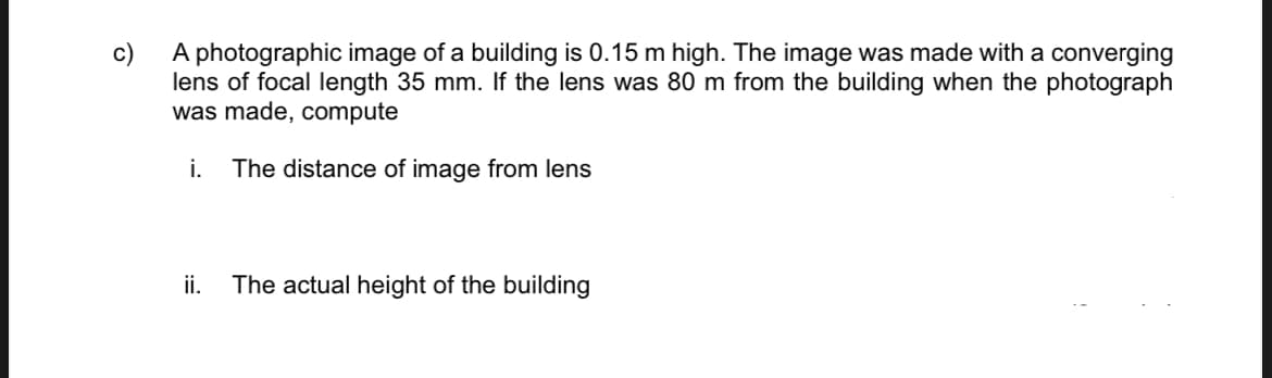 c)
A photographic image of a building is 0.15 m high. The image was made with a converging
lens of focal length 35 mm. If the lens was 80 m from the building when the photograph
was made, compute
i. The distance of image from lens
ii.
The actual height of the building