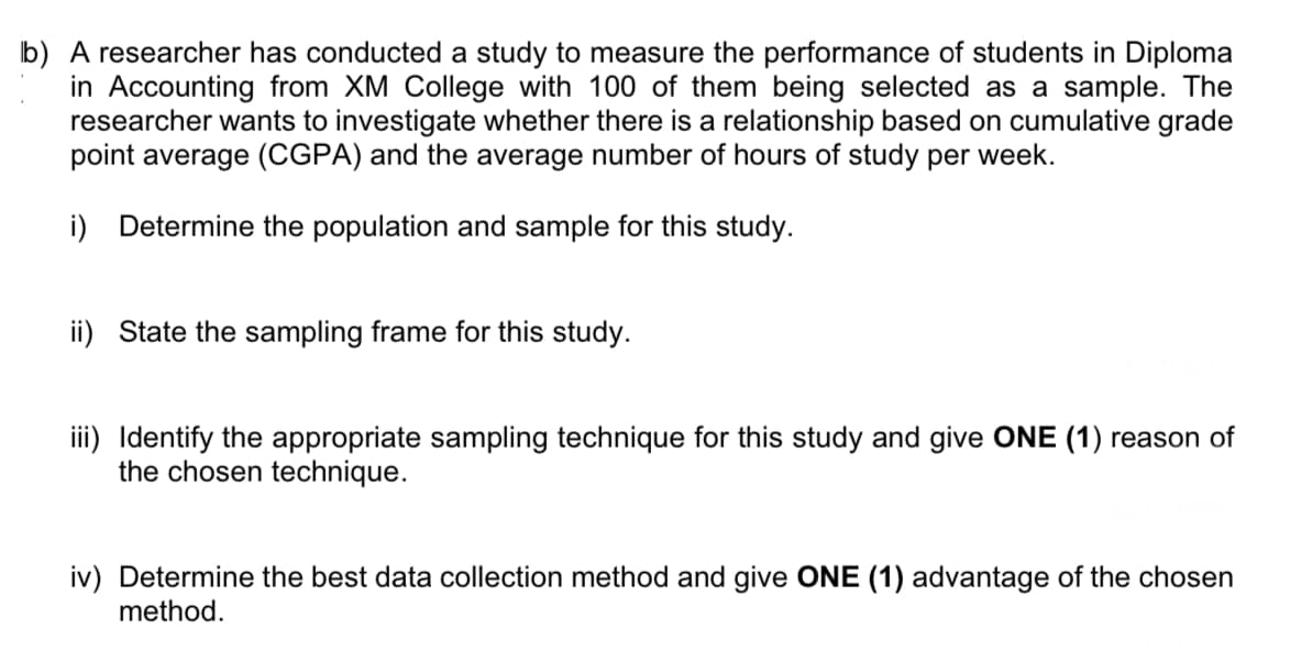 b) A researcher has conducted a study to measure the performance of students in Diploma
in Accounting from XM College with 100 of them being selected as a sample. The
researcher wants to investigate whether there is a relationship based on cumulative grade
point average (CGPA) and the average number of hours of study per week.
i) Determine the population and sample for this study.
ii) State the sampling frame for this study.
iii) Identify the appropriate sampling technique for this study and give ONE (1) reason of
the chosen technique.
iv) Determine the best data collection method and give ONE (1) advantage of the chosen
method.