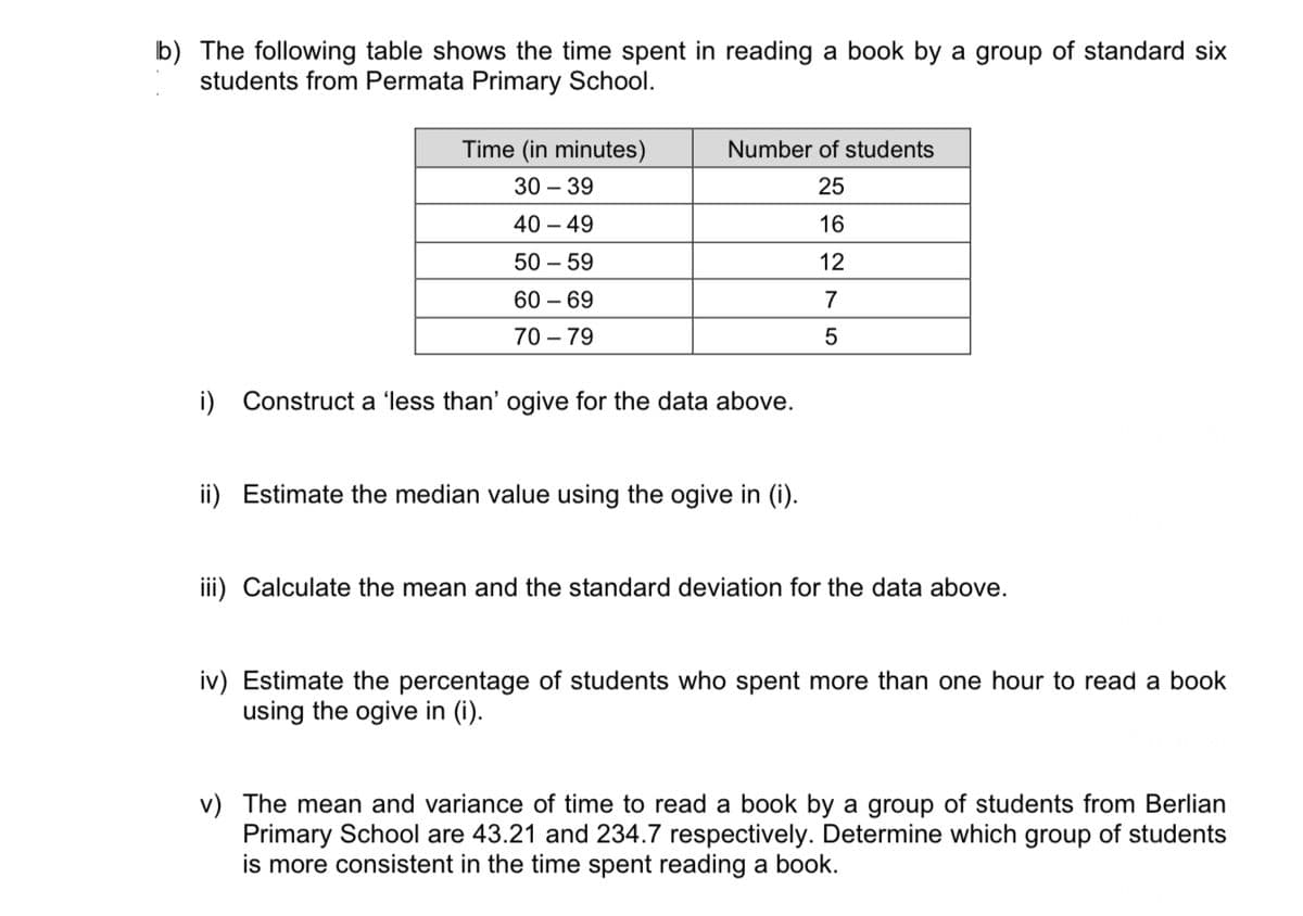 b) The following table shows the time spent in reading a book by a group of standard six
students from Permata Primary School.
Time (in minutes)
30-39
40 - 49
50-59
60-69
70-79
Number of students
25
16
12
7
5
i) Construct a 'less than' ogive for the data above.
ii) Estimate the median value using the ogive in (i).
iii) Calculate the mean and the standard deviation for the data above.
iv) Estimate the percentage of students who spent more than one hour to read a book
using the ogive in (i).
v) The mean and variance of time to read a book by a group of students from Berlian
Primary School are 43.21 and 234.7 respectively. Determine which group of students
is more consistent in the time spent reading a book.