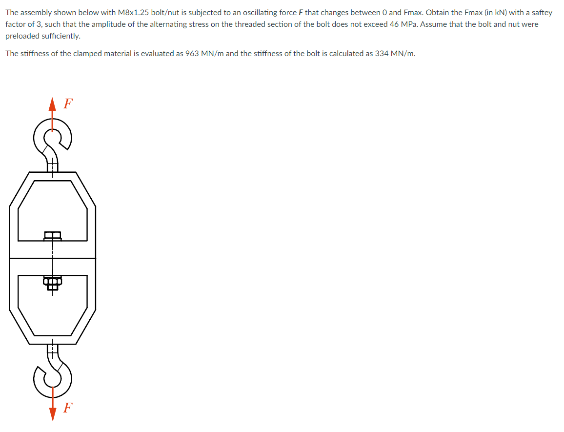 The assembly shown below with M8x1.25 bolt/nut is subjected to an oscillating force F that changes between 0 and Fmax. Obtain the Fmax (in kN) with a saftey
factor of 3, such that the amplitude of the alternating stress on the threaded section of the bolt does not exceed 46 MPa. Assume that the bolt and nut were
preloaded sufficiently.
The stiffness of the clamped material is evaluated as 963 MN/m and the stiffness of the bolt is calculated as 334 MN/m.
A F
