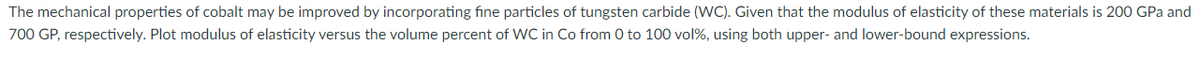 The mechanical properties of cobalt may be improved by incorporating fine particles of tungsten carbide (WC). Given that the modulus of elasticity of these materials is 200 GPa and
700 GP, respectively. Plot modulus of elasticity versus the volume percent of WC in Co from 0 to 100 vol%, using both upper- and lower-bound expressions.
