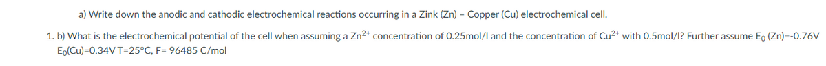 a) Write down the anodic and cathodic electrochemical reactions occurring in a Zink (Zn) - Copper (Cu) electrochemical cell.
1. b) What is the electrochemical potential of the cell when assuming a Zn2* concentration of 0.25mol/l and the concentration of Cu2* with 0.5mol/l? Further assume Eo (Zn)=-0.76V
Eo(Cu)=0.34VT=25°C, F= 96485 C/mol
